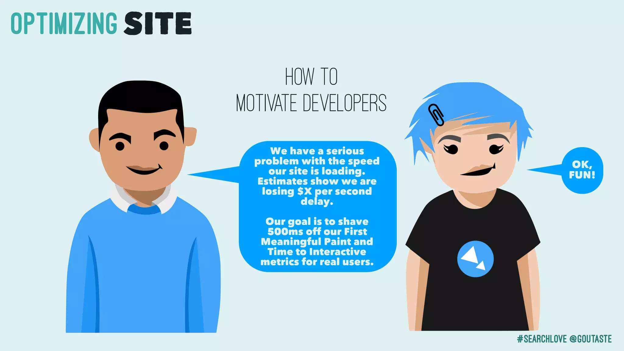 #searchlove @goutaste
OPTIMIzINGSITE
We have a serious
problem with the speed
our site is loading.
Estimates show we are
losing $X per second
delay.
Our goal is to shave
500ms off our First
Meaningful Paint and
Time to Interactive
metrics for real users.
How to
motivate developers
OK,
FUN!
 