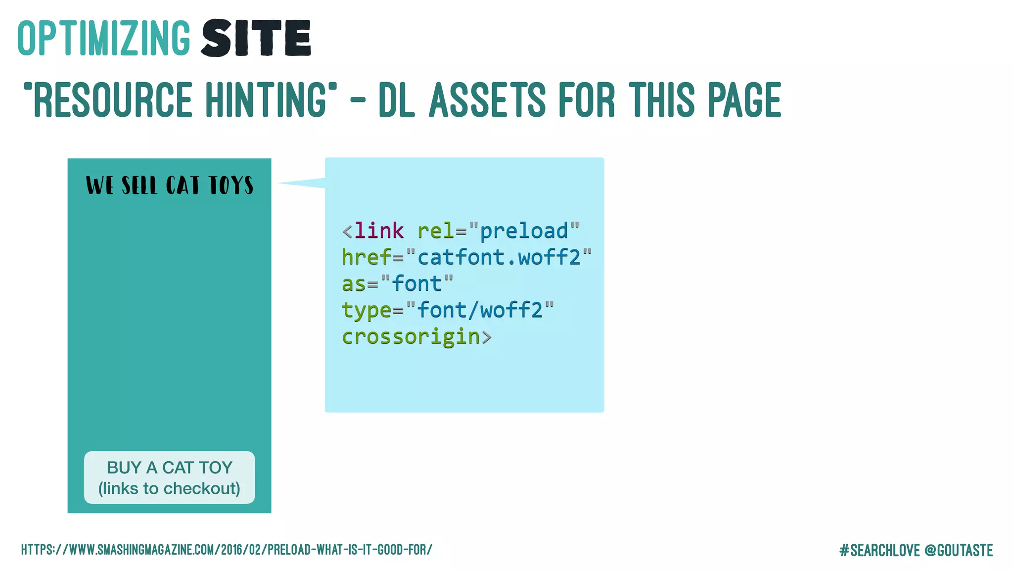 #Searchlove @goutaste
“Resource Hinting” - DL Assets for this page
BUY A CAT TOY
(links to checkout)
WE SELL CAT TOYS
OPTIMIzINGSITE
https://www.smashingmagazine.com/2016/02/preload-what-is-it-good-for/
<link	rel="preload"	
href="catfont.woff2"	
as="font"	
type="font/woff2"	
crossorigin>
 