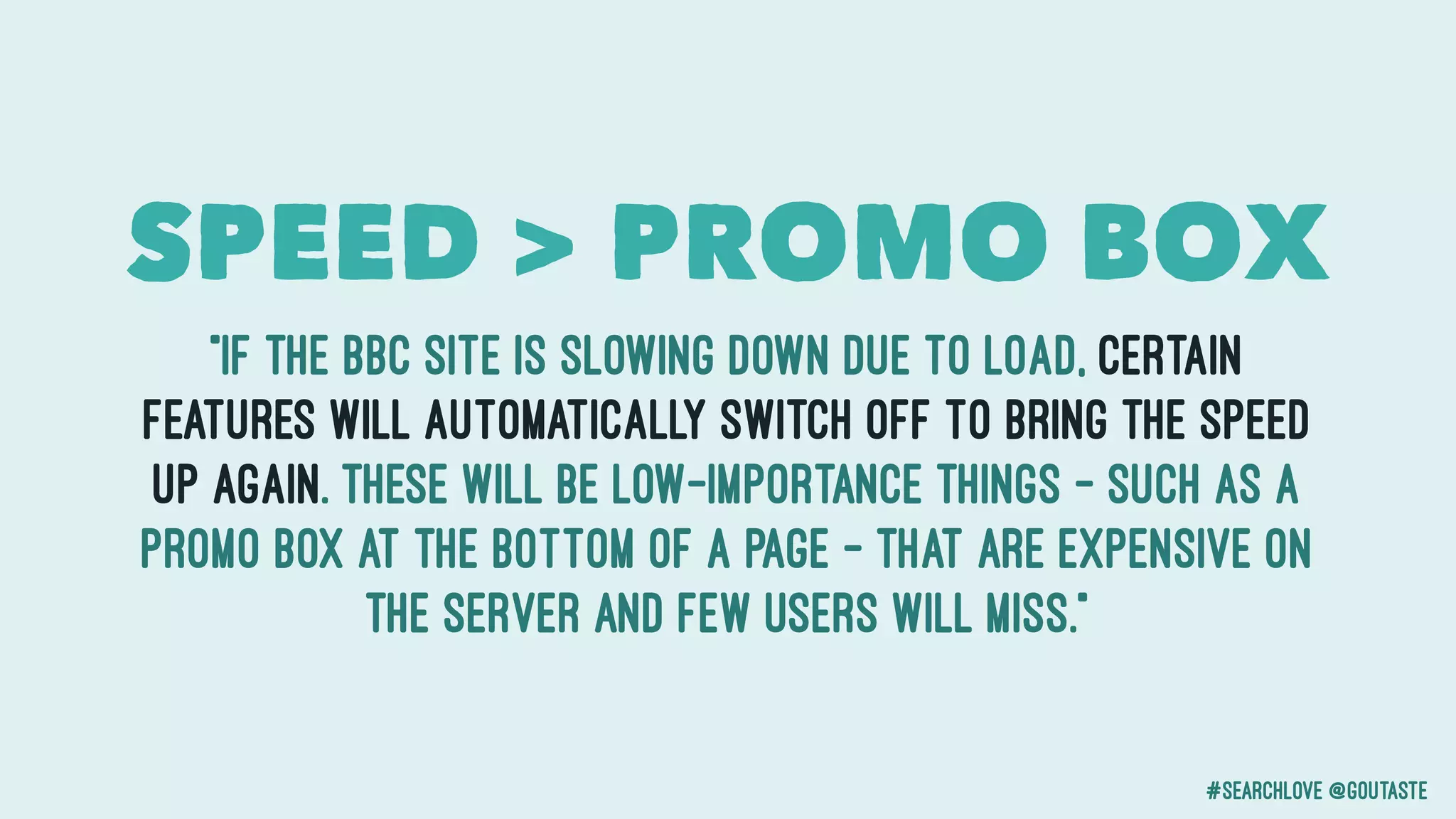 #searchlove @goutaste
“if the BBC site is slowing down due to load, certain
features will automatically switch off to bring the speed
up again. These will be low-importance things – such as a
promo box at the bottom of a page – that are expensive on
the server and few users will miss.”
SPEED > PROMO BOX
 
