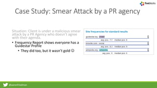 @aaronfriedman
Case Study: Smear Attack by a PR agency
Situation: Client is under a malicious smear
attack by a PR Agency who doesn’t agree
with their agenda.
• Frequency Report shows everyone has a
Guidestar Profile
• They did too, but it wasn’t gold 
 