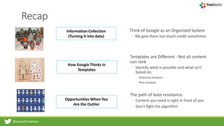 @aaronfriedman
Recap
Information Collection
(Turning it into data)
How Google Thinks in
Templates
Opportunities When You
Are the Outlier
Think of Google as an Organized System
◦ We give them too much credit sometimes
Templates are Different - Not all content
can rank
◦ Identify what is possible and what isn’t
based on:
◦ Historical Analysis
◦ Peer analysis
The path of least resistance.
◦ Content you need is right in front of you
◦ Don’t fight the algorithm
 
