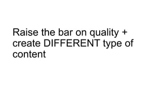 Raise the bar on quality +
create DIFFERENT type of
content
 