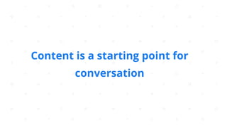 Content is a starting point for
conversation
 