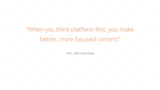 PHIL NOT TINGHAM
“When you think platform ﬁrst, you make
better, more focused content”
 