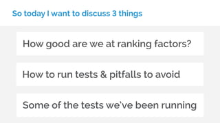 So today I want to discuss 3 things
How good are we at ranking factors?
How to run tests & pitfalls to avoid
Some of the tests we’ve been running
 