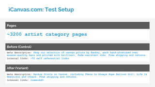 iCanvas.com: Test Setup
~3200 artist category pages
Pages
meta description: Shop our selection of canvas prints by Banksy, each hand-stretched over
museum-quality bars and printed with brilliant, fade-resistant inks. Free shipping and returns.
internal links: ~50 self referential links
Before (Control)
meta description: Banksy Prints on Canvas, including There Is Always Hope Balloon Girl, Life Is
Beautiful and others. Free shipping and returns.
internal links: <removed>
After (Variant)
 