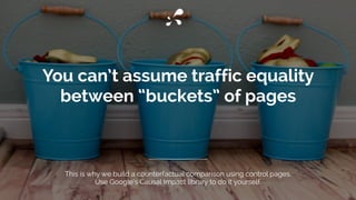 You can’t assume traffic equality
between “buckets” of pages
This is why we build a counterfactual comparison using control pages.
Use Google’s Causal Impact library to do it yourself.
 