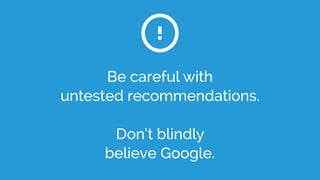 Be careful with
untested recommendations.
Don’t blindly
believe Google.
!
 