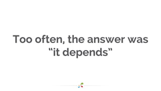 Too often, the answer was
“it depends”
 