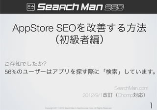 AppStore SEOを改善する方法
        （初級者編）

ご存知でしたか?
56%のユーザーはアプリを探す際に「検索」しています。

                                                       SearchMan.com
                                             2012/9/1改訂（Chomp対応）

       Copyright 2011-2012 SearchMan & AppGrooves Corp. All Rights Reserved.   1
 