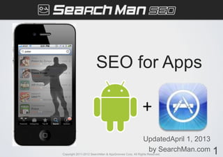 SEO for Apps

                                                        +
                                                        UpdatedApril 1, 2013
                                                         by SearchMan.com      1
Copyright 2011-2012 SearchMan & AppGrooves Corp. All Rights Reserved.
 