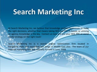Search Marketing Inc At Search Marketing Inc, we believe that knowledge enables businesses to make the right decisions, whether that means taking SEO and PPC in-house, or utilizing an agency, knowledge is the key.  Contact us now and put your SEO, PPC or social media strategy on the right track! Search Marketing Inc is a search engine optimization firm located in Bangalore, India and expanding our wings in Middle East also.  The team of our internet marketing firm was officially formed in June, 2008. 