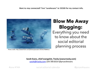 Want to stay connected? Text “sarahevans” to 50500 for my contact info.




                                                                            Blow Me Away
                                                                              Blogging:
                                                                            Everything you need
                                                                             to know about the
                                                                               social editorial
                                                                              planning process
Photo	
  credit:	
  h=p://www.ﬂickr.com/photos/pasukaru76/4327868831/	
  




                                Sarah	
  Evans,	
  chief	
  evangelist,	
  Tracky	
  (www.tracky.com)	
  
                                   sarah@tracky.com	
  224.789.8314	
  @prsarahevans	
  

 #smx #14A                                       social editorial calendar                            @prsarahevans
 