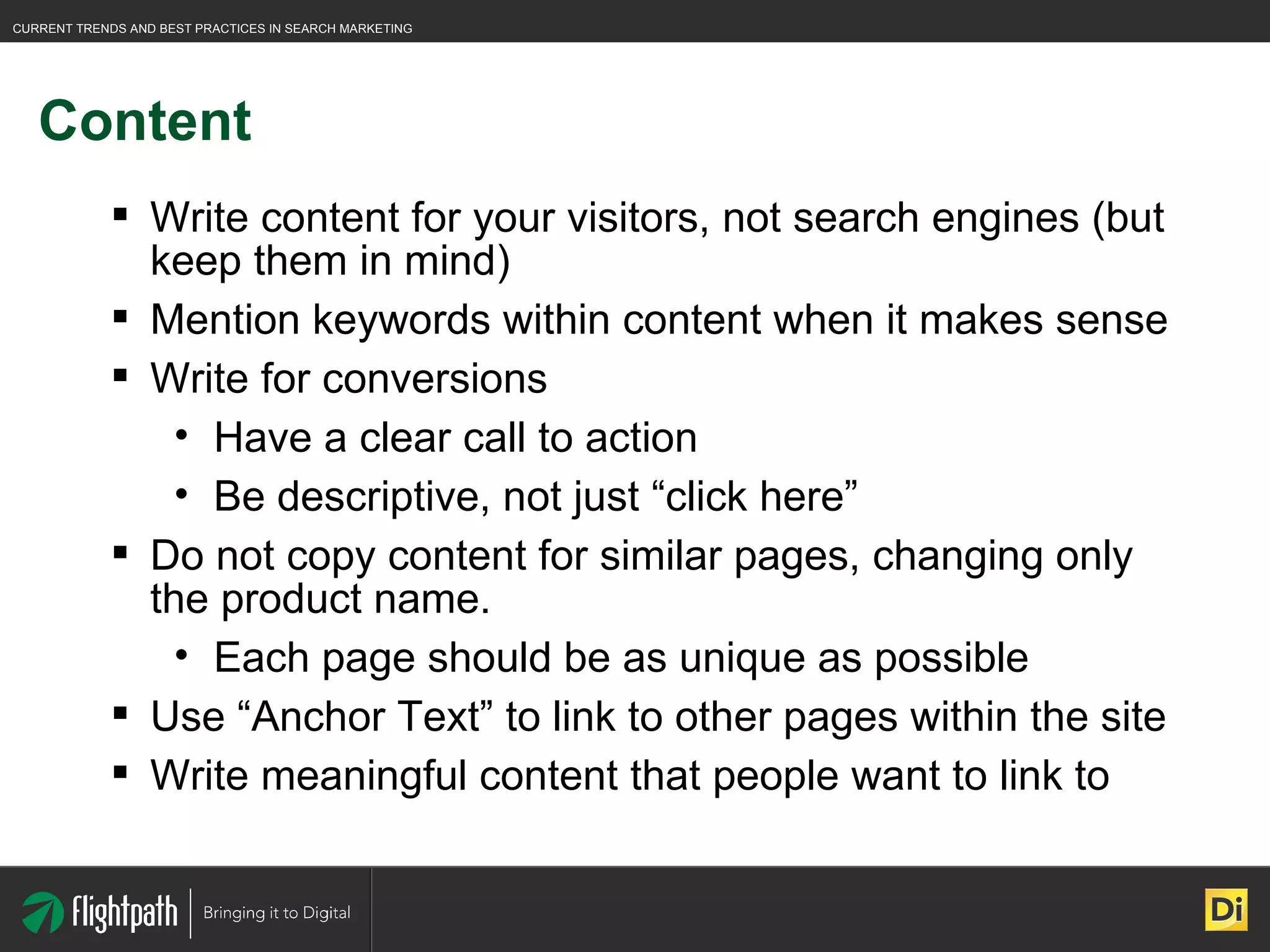Content Write content for your visitors, not search engines (but keep them in mind) Mention keywords within content when it makes sense Write for conversions Have a clear call to action Be descriptive, not just “click here” Do not copy content for similar pages, changing only the product name. Each page should be as unique as possible Use “Anchor Text” to link to other pages within the site Write meaningful content that people want to link to 