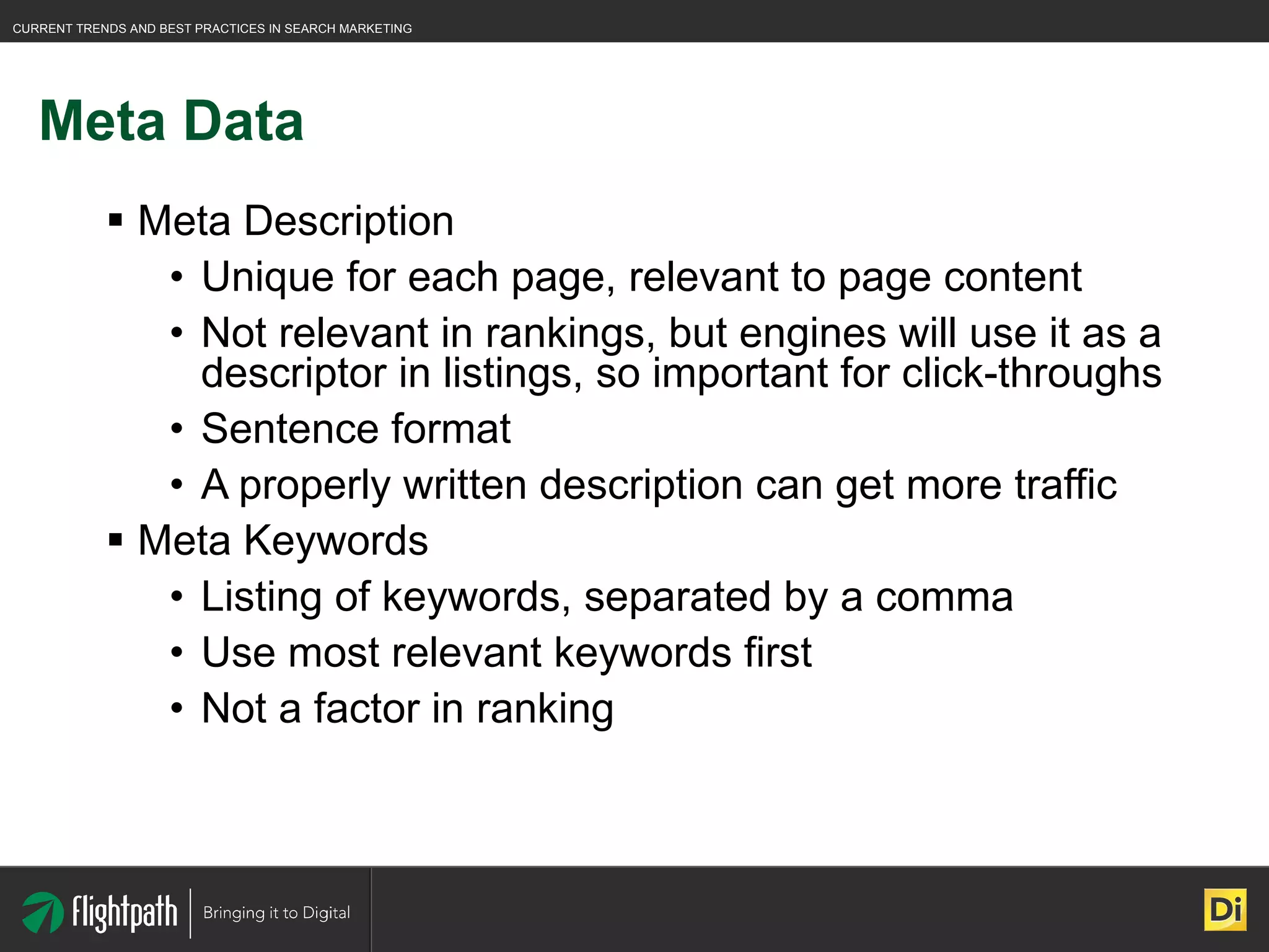 Meta Data Meta Description Unique for each page, relevant to page content Not relevant in rankings, but engines will use it as a descriptor in listings, so important for click-throughs Sentence format A properly written description can get more traffic Meta Keywords Listing of keywords, separated by a comma Use most relevant keywords first Not a factor in ranking 