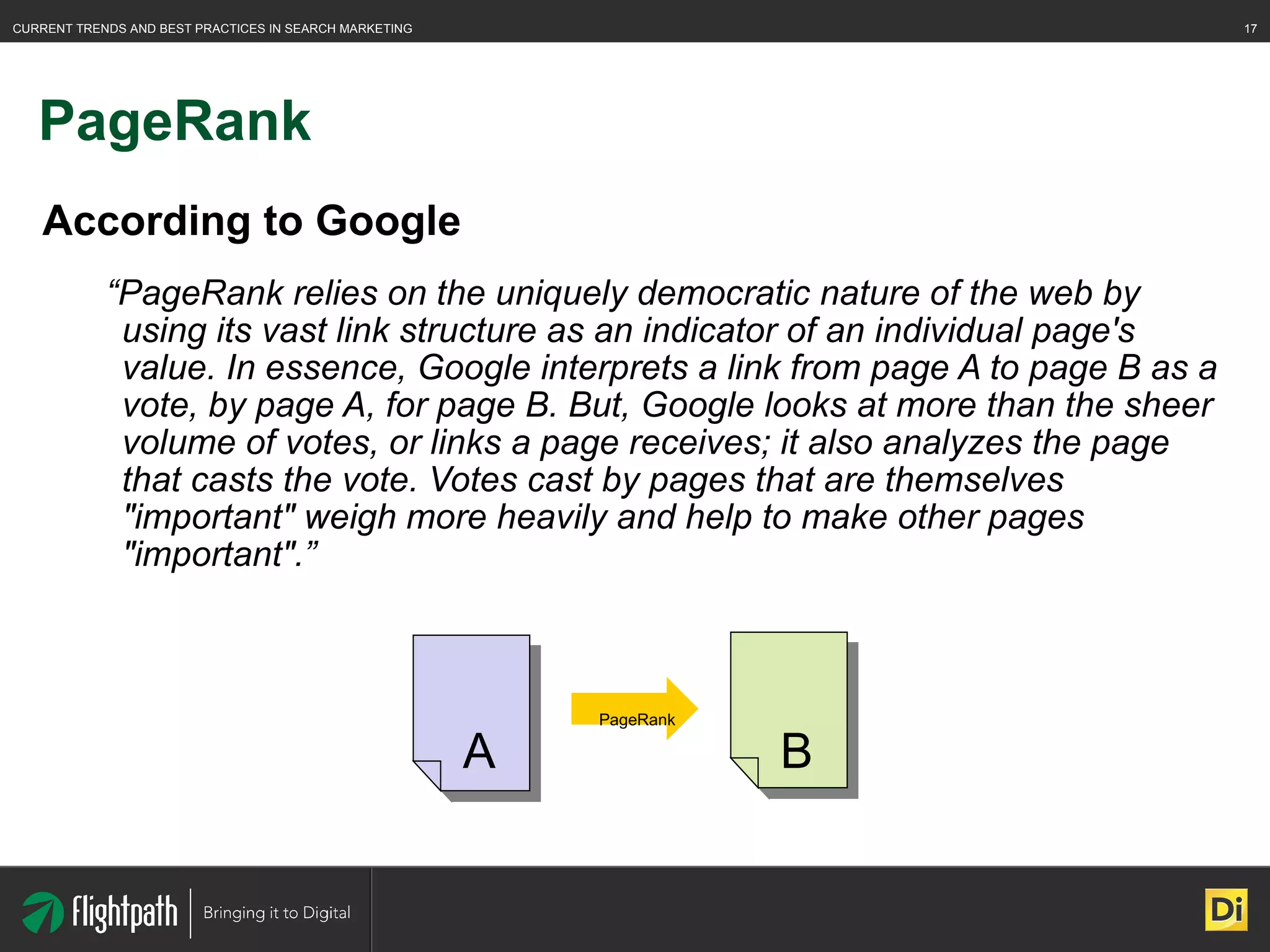 PageRank According to Google “ PageRank relies on the uniquely democratic nature of the web by using its vast link structure as an indicator of an individual page's value. In essence, Google interprets a link from page A to page B as a vote, by page A, for page B. But, Google looks at more than the sheer volume of votes, or links a page receives; it also analyzes the page that casts the vote. Votes cast by pages that are themselves "important" weigh more heavily and help to make other pages "important".” A B PageRank 