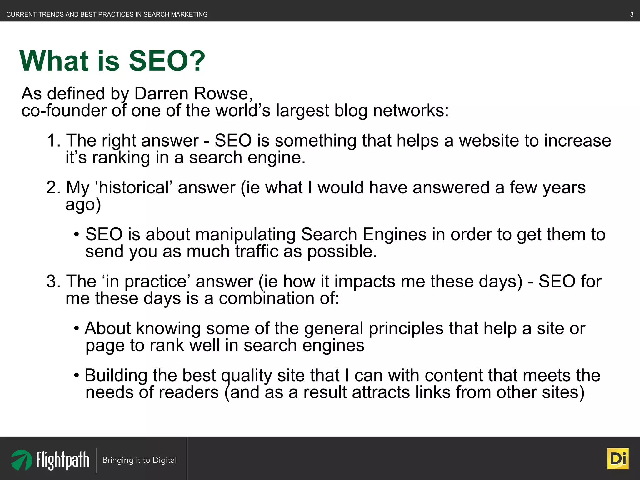 What is SEO? As defined by Darren Rowse,  co-founder of one of the world’s largest blog networks:  1. The right answer - SEO is something that helps a website to increase it’s ranking in a search engine. 2. My ‘historical’ answer (ie what I would have answered a few years ago) SEO is about manipulating Search Engines in order to get them to send you as much traffic as possible. 3. The ‘in practice’ answer (ie how it impacts me these days) - SEO for me these days is a combination of: •  About knowing some of the general principles that help a site or page to rank well in search engines •  Building the best quality site that I can with content that meets the needs of readers (and as a result attracts links from other sites) 