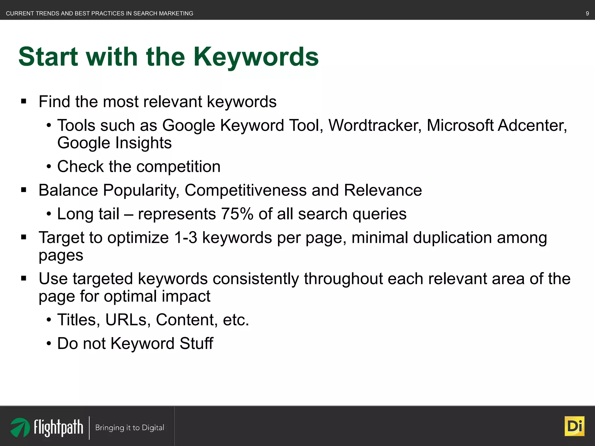 Start with the Keywords Find the most relevant keywords Tools such as Google Keyword Tool, Wordtracker, Microsoft Adcenter, Google Insights Check the competition Balance Popularity, Competitiveness and Relevance Long tail – represents 75% of all search queries Target to optimize 1-3 keywords per page, minimal duplication among pages Use targeted keywords consistently throughout each relevant area of the page for optimal impact Titles, URLs, Content, etc. Do not Keyword Stuff 