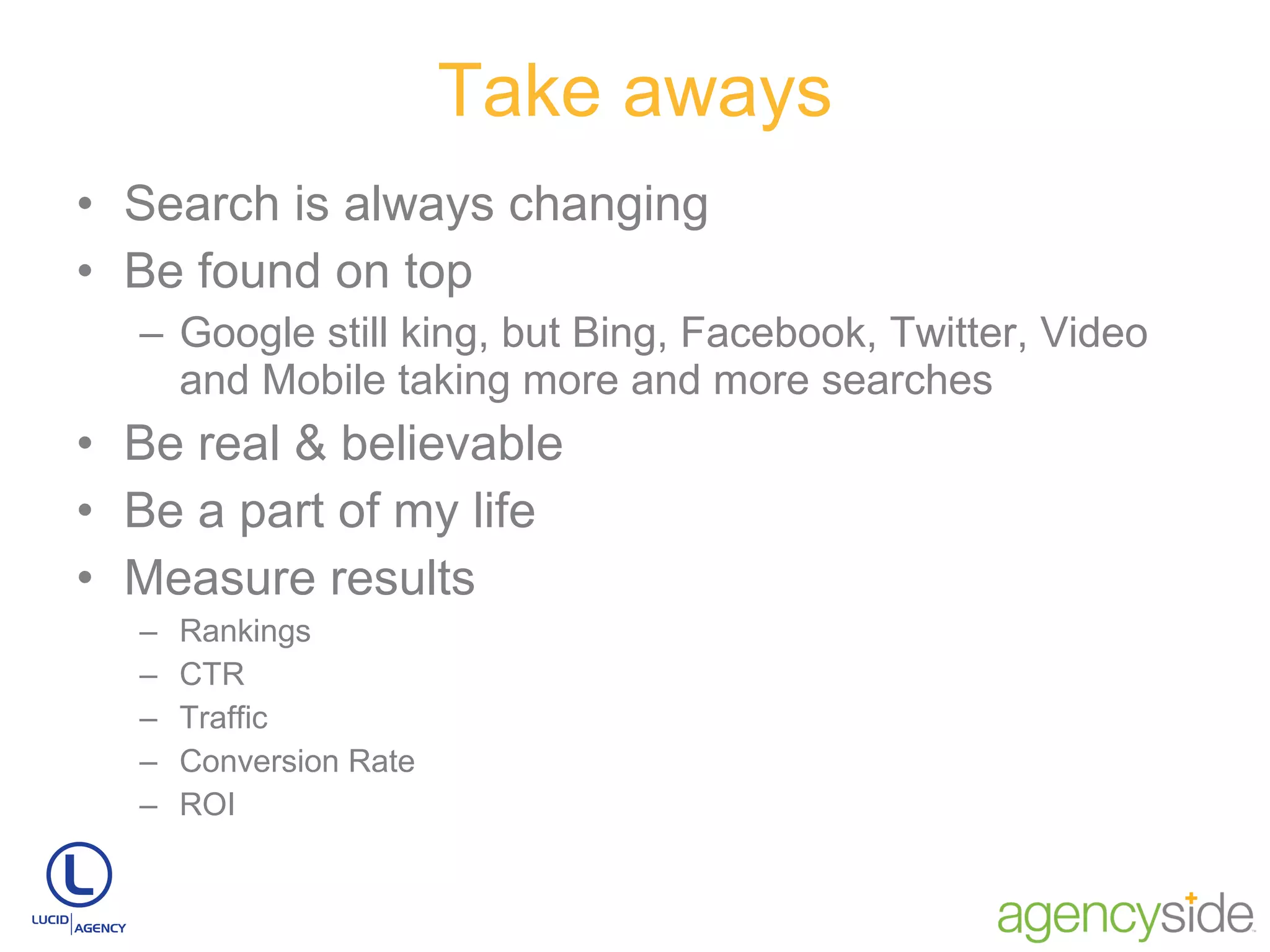 Take aways Search is always changing Be found on top Google still king, but Bing, Facebook, Twitter, Video and Mobile taking more and more searches Be real & believable Be a part of my life Measure results Rankings CTR Traffic Conversion Rate ROI 