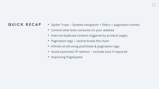 overdose.digital // @jasonmun // #smssyd18
• Spider Traps – faceted navigation + filters + pagination combo
• Control what bots consume on your website
• Internal duplicate content triggered by product pages
• Pagination tags – cannot break the chain
• Infinite scroll using pushState & pagination tags
• Avoid automatic IP redirect – exclude bots if required
• Improving PageSpeed
 