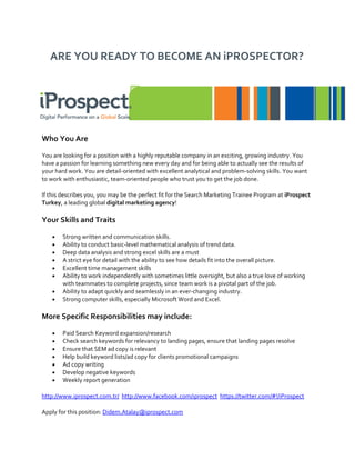 ARE YOU READY TO BECOME AN iPROSPECTOR?




Who You Are

You are looking for a position with a highly reputable company in an exciting, growing industry. You
have a passion for learning something new every day and for being able to actually see the results of
your hard work. You are detail-oriented with excellent analytical and problem-solving skills. You want
to work with enthusiastic, team-oriented people who trust you to get the job done.

If this describes you, you may be the perfect fit for the Search Marketing Trainee Program at iProspect
Turkey, a leading global digital marketing agency!

Your Skills and Traits

    •   Strong written and communication skills.
    •   Ability to conduct basic-level mathematical analysis of trend data.
    •   Deep data analysis and strong excel skills are a must
    •   A strict eye for detail with the ability to see how details fit into the overall picture.
    •   Excellent time management skills
    •   Ability to work independently with sometimes little oversight, but also a true love of working
        with teammates to complete projects, since team work is a pivotal part of the job.
    •   Ability to adapt quickly and seamlessly in an ever-changing industry.
    •   Strong computer skills, especially Microsoft Word and Excel.

More Specific Responsibilities may include:

    •   Paid Search Keyword expansion/research
    •   Check search keywords for relevancy to landing pages, ensure that landing pages resolve
    •   Ensure that SEM ad copy is relevant
    •   Help build keyword lists/ad copy for clients promotional campaigns
    •   Ad copy writing
    •   Develop negative keywords
    •   Weekly report generation

http://www.iprospect.com.tr/ http://www.facebook.com/iprospect https://twitter.com/#!/iProspect

Apply for this position: Didem.Atalay@iprospect.com
 