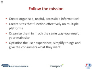 Follow the mission

• Create organised, useful, accessible information!
• Create sites that function effectively on multiple
  platforms
• Organise them in much the same way you would
  your main site
• Optimise the user experience, simplify things and
  give the consumers what they want
 