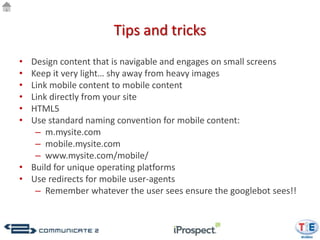 Tips and tricks
• Design content that is navigable and engages on small screens
• Keep it very light… shy away from heavy images
• Link mobile content to mobile content
• Link directly from your site
• HTML5
• Use standard naming convention for mobile content:
   – m.mysite.com
   – mobile.mysite.com
   – www.mysite.com/mobile/
• Build for unique operating platforms
• Use redirects for mobile user-agents
   – Remember whatever the user sees ensure the googlebot sees!!
 