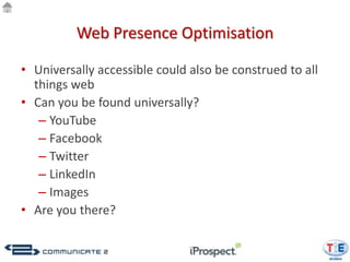 Web Presence Optimisation

• Universally accessible could also be construed to all
  things web
• Can you be found universally?
   – YouTube
   – Facebook
   – Twitter
   – LinkedIn
   – Images
• Are you there?
 