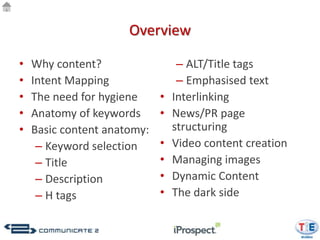 Overview

•   Why content?                  – ALT/Title tags
•   Intent Mapping                – Emphasised text
•   The need for hygiene     •   Interlinking
•   Anatomy of keywords      •   News/PR page
•   Basic content anatomy:       structuring
     – Keyword selection     •   Video content creation
     – Title                 •   Managing images
     – Description           •   Dynamic Content
     – H tags                •   The dark side
 
