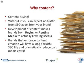 Why content?

• Content is King!
• Without it you can expect no traffic
  from SEO apart from your brand
• Development of content moves
  brands from Buying or Renting
  Media to actually Owning Media
• Brands that embrace content
  creation will have a long a fruitful
  SEO life and dramatically reduce paid
  media costs!
 