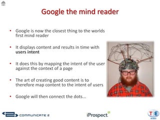 Google the mind reader

• Google is now the closest thing to the worlds
  first mind reader

• It displays content and results in time with
  users intent

• It does this by mapping the intent of the user
  against the context of a page

• The art of creating good content is to
  therefore map content to the intent of users

• Google will then connect the dots...
 