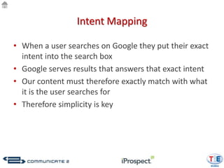 Intent Mapping

• When a user searches on Google they put their exact
  intent into the search box
• Google serves results that answers that exact intent
• Our content must therefore exactly match with what
  it is the user searches for
• Therefore simplicity is key
 