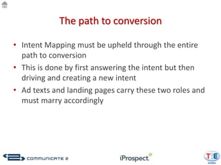 The path to conversion

• Intent Mapping must be upheld through the entire
  path to conversion
• This is done by first answering the intent but then
  driving and creating a new intent
• Ad texts and landing pages carry these two roles and
  must marry accordingly
 