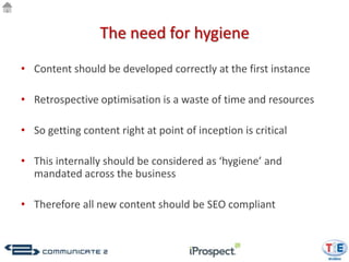 The need for hygiene
• Content should be developed correctly at the first instance

• Retrospective optimisation is a waste of time and resources

• So getting content right at point of inception is critical

• This internally should be considered as ‘hygiene’ and
  mandated across the business

• Therefore all new content should be SEO compliant
 
