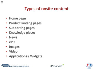 Types of onsite content

•   Home page
•   Product landing pages
•   Supporting pages
•   Knowledge pieces
•   News
•   ePR
•   Images
•   Video
•   Applications / Widgets
 