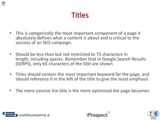 Titles

• This is categorically the most important component of a page it
  absolutely defines what a content is about and is critical to the
  success of an SEO campaign.

• Should be less than but not restricted to 75 characters in
  length, including spaces. Remember that in Google Search Results
  (SERPS), only 65 characters of the title are shown dealers in pre-
  owned cars sales and service - Mahindra First Choice</title>
• Titles should contain the most important keyword for the page, and
  should reference it in the left of the title to give the most emphasis

• The more concise the title is the more optimised the page becomes
 