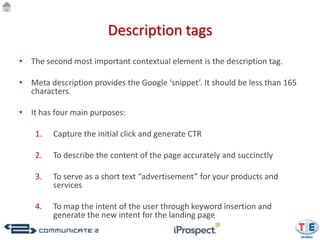Description tags
• The second most important contextual element is the description tag.

• Meta description provides the Google ‘snippet’. It should be less than 165
  characters.

• It has four main purposes:

    1.   Capture the initial click and generate CTR

    2.   To describe the content of the page accurately and succinctly

    3.   To serve as a short text “advertisement” for your products and
         services

    4.   To map the intent of the user through keyword insertion and
         generate the new intent for the landing page
 