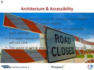Architecture & Accessibility

• Websites should not just be for the user they should
  be also designed for search engines
• In-accessible content is the number one reason for
  poor rankings
• If a spider cannot access or read your content you
  will not rank
• The speed at which you deliver content and the way
  in which you deliver it are also factors
• So simple site architecture is key!
 