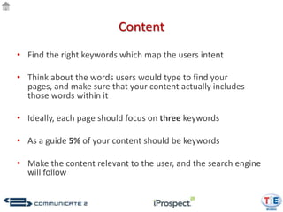 Content
• Find the right keywords which map the users intent

• Think about the words users would type to find your
  pages, and make sure that your content actually includes
  those words within it

• Ideally, each page should focus on three keywords

• As a guide 5% of your content should be keywords

• Make the content relevant to the user, and the search engine
  will follow
 
