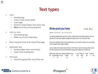 Text types
•   <H1>
     – Heading tags
     – Used in style sheets (CSS)
     – 1 per page
     – Content ranked higher than plain text
     – Must carry the primary keyword

•   <H2> to <Hx>
     – Sub heading tags
     – Make use of but moderately

•   Most important text at the top of the page

•   Bold/Italic Text
     – Ranked higher than normal text
     – Lower than heading text

•   Plain text
     – Used throughout the rest of the site
 
