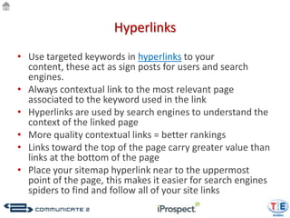 Hyperlinks
• Use targeted keywords in hyperlinks to your
  content, these act as sign posts for users and search
  engines.
• Always contextual link to the most relevant page
  associated to the keyword used in the link
• Hyperlinks are used by search engines to understand the
  context of the linked page
• More quality contextual links = better rankings
• Links toward the top of the page carry greater value than
  links at the bottom of the page
• Place your sitemap hyperlink near to the uppermost
  point of the page, this makes it easier for search engines
  spiders to find and follow all of your site links
 