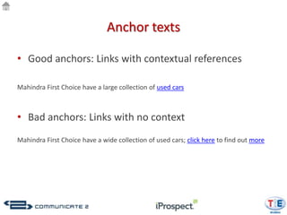 Anchor texts

• Good anchors: Links with contextual references

Mahindra First Choice have a large collection of used cars



• Bad anchors: Links with no context
Mahindra First Choice have a wide collection of used cars; click here to find out more
 
