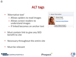 ALT tags
• ‘Alternative text’
   – Allows spiders to read images
   – Allows screen readers to
      understand images
   – If linked becomes an anchor text

• Must contain link to give any SEO
  benefit to site

• Necessary throughout the entire site

• Must be relevant
 