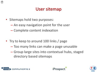 User sitemap

• Sitemaps hold two purposes:
   – An easy navigation point for the user
   – Complete content indexation

• Try to keep to around 100 links / page
   – Too many links can make a page unusable
   – Group large sites into contextual hubs, staged
     directory based sitemaps
 