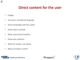 Direct content for the user
•   Engage

•   Use clean, uncluttered language.

•   Share knowledge with the reader

•   Select topics carefully

•   Write a persuasive headline

•   Know your audience

•   Write for readers, not robots

•   Above all make it useful!
 