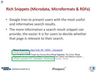 Rich Snippets (Microdata, Microformats & RDFa)

• Google tries to present users with the most useful
  and informative search results.
• The more information a search result snippet can
  provide, the easier it is for users to decide whether
  that page is relevant to their search.
 