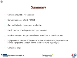 Summary
• Content should be for the user

• It must map user intent, PERIOD!

• Over optimisation is counter productive

• Fresh content is as important as good content

• Mark-up content for greater relevancy and better search results

• Signpost your content everywhere but insure relevance, you wouldn’t
  have a signpost to London on the Mumbai-Pune Highway 

• Content is king!
 