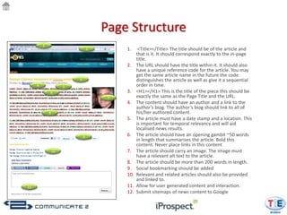 Page Structure
         1
                                  2        1.     <Title></Title> The title should be of the article and
                                                 that is it. It should correspond exactly to the in-page
                                                 title.
                                           2.    The URL should have the title within it. It should also
                                                 have a unique reference code for the article. You may
                                                 get the same article name in the future the code
                          3                      distinguishes the article as well as give it a sequential
     4                5                          order in time.
             6                             3.    <H1></H1> This is the title of the piece this should be
                                       7         exactly the same as the Page Title and the URL.
                                           4.    The content should have an author and a link to the
                                                 author’s biog. The author’s biog should link to all of
             8                                   his/her authored content.
                                           5.    The article must have a date stamp and a location. This
                                                 is important for temporal relevancy and will aid
                                                 localised news results.
                              9            6.    The article should have an opening gambit ~50 words
                                                 in length that summarises the article. Bold this
                                                 content. Never place links in this content
                 10                        7.    The article should carry an image. The image must
                                                 have a relevant alt text to the article.
                                           8.    The article should be more than 200 words in length.
                                           9.    Social bookmarking should be added
                                           10.   Relevant and related articles should also be provided
                                                 and linked to.
11                                         11.   Allow for user generated content and interaction.
                                           12.   Submit sitemaps of news content to Google
 