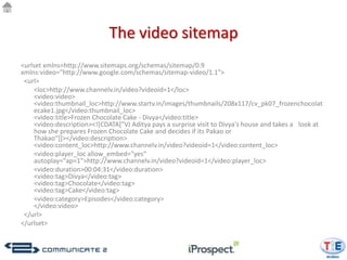 The video sitemap
<urlset xmlns=http://www.sitemaps.org/schemas/sitemap/0.9
xmlns:video="http://www.google.com/schemas/sitemap-video/1.1">
 <url>
    <loc>http://www.channelv.in/video?videoid=1</loc>
    <video:video>
    <video:thumbnail_loc>http://www.startv.in/images/thumbnails/208x117/cv_pk07_frozenchocolat
    ecake1.jpg</video:thumbnail_loc>
    <video:title>Frozen Chocolate Cake - Divya</video:title>
    <video:description><![CDATA["VJ Aditya pays a surprise visit to Divya's house and takes a look at
    how she prepares Frozen Chocolate Cake and decides if its Pakao or
    Thakao"]]></video:description>
    <video:content_loc>http://www.channelv.in/video?videoid=1</video:content_loc>
    <video:player_loc allow_embed="yes“
    autoplay="ap=1">http://www.channelv.in/video?videoid=1</video:player_loc>
    <video:duration>00:04:31</video:duration>
    <video:tag>Divya</video:tag>
    <video:tag>Chocolate</video:tag>
    <video:tag>Cake</video:tag>
    <video:category>Episodes</video:category>
    </video:video>
 </url>
</urlset>
 