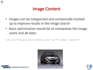 Image Content

• Images can be categorized and contextually marked
  up to improve results in the Image Search
• Basic optimisation would be to manipulate the image
  name and alt data:
<img src="images/subaru-impreza.jpg" alt="A Subaru Impreza">
 